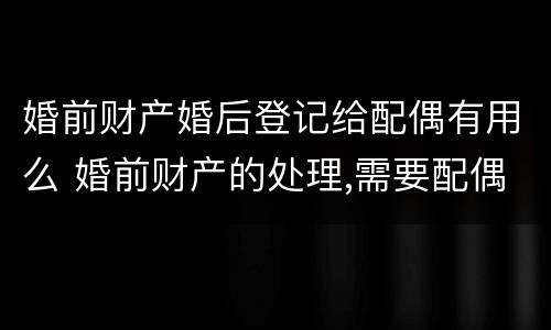 婚前财产婚后登记给配偶有用么 婚前财产的处理,需要配偶出现嘛