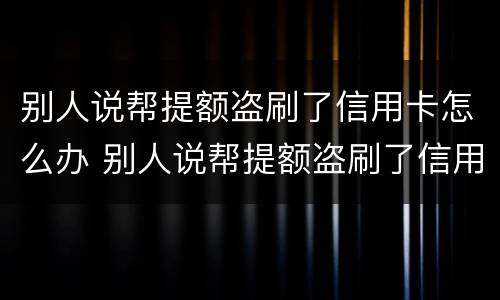 别人说帮提额盗刷了信用卡怎么办 别人说帮提额盗刷了信用卡怎么办呢
