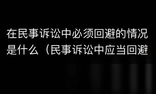 在民事诉讼中必须回避的情况是什么（民事诉讼中应当回避的情形）