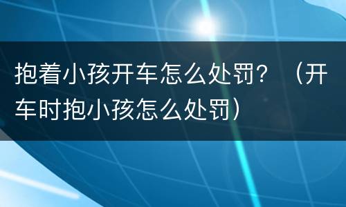 抱着小孩开车怎么处罚？（开车时抱小孩怎么处罚）