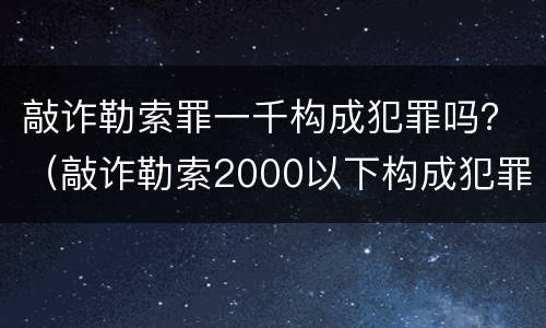 敲诈勒索罪一千构成犯罪吗？（敲诈勒索2000以下构成犯罪吗?）