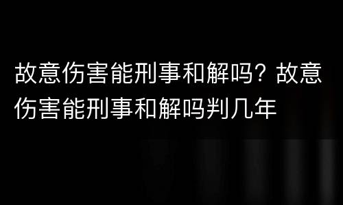故意伤害能刑事和解吗? 故意伤害能刑事和解吗判几年