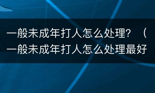 一般未成年打人怎么处理？（一般未成年打人怎么处理最好）