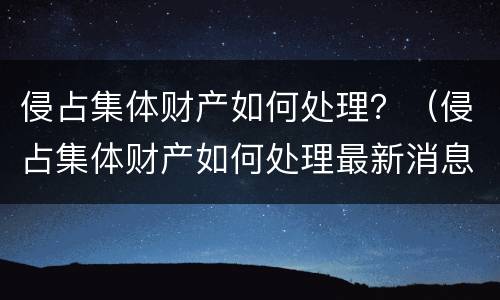 侵占集体财产如何处理？（侵占集体财产如何处理最新消息）