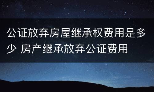 公证放弃房屋继承权费用是多少 房产继承放弃公证费用