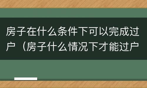 房子在什么条件下可以完成过户（房子什么情况下才能过户）