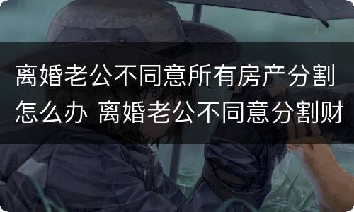 离婚老公不同意所有房产分割怎么办 离婚老公不同意分割财产怎么办