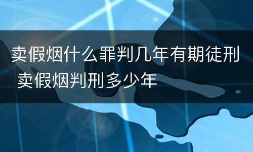 卖假烟什么罪判几年有期徒刑 卖假烟判刑多少年