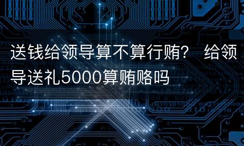 送钱给领导算不算行贿？ 给领导送礼5000算贿赂吗