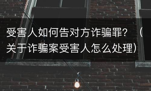 受害人如何告对方诈骗罪？（关于诈骗案受害人怎么处理）