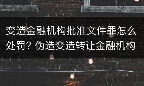 变造金融机构批准文件罪怎么处罚? 伪造变造转让金融机构经营许可证,批准文件罪
