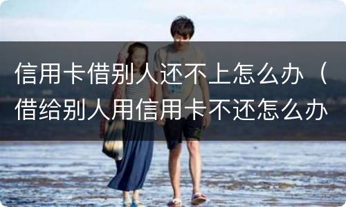 信用卡借别人还不上怎么办（借给别人用信用卡不还怎么办）