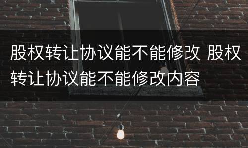 股权转让协议能不能修改 股权转让协议能不能修改内容