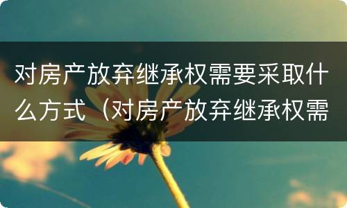 对房产放弃继承权需要采取什么方式（对房产放弃继承权需要采取什么方式）
