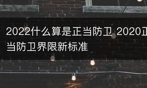 2022什么算是正当防卫 2020正当防卫界限新标准