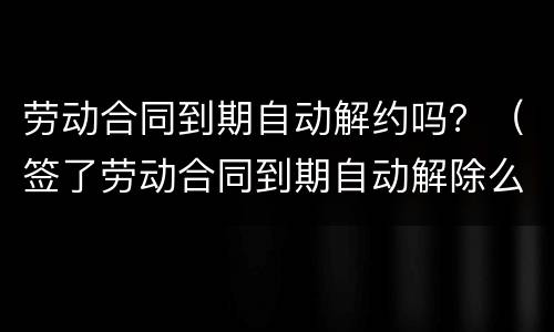劳动合同到期自动解约吗？（签了劳动合同到期自动解除么）