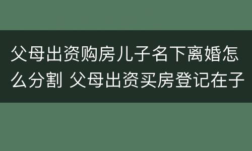 父母出资购房儿子名下离婚怎么分割 父母出资买房登记在子女名下如何要回