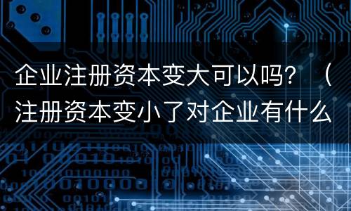 企业注册资本变大可以吗？（注册资本变小了对企业有什么影响）