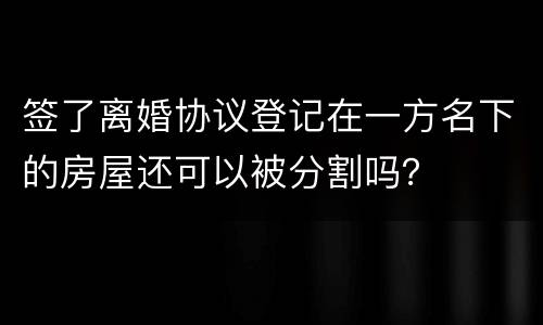 签了离婚协议登记在一方名下的房屋还可以被分割吗？
