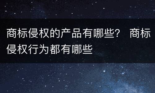 商标侵权的产品有哪些？ 商标侵权行为都有哪些