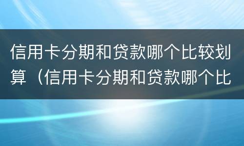 信用卡分期和贷款哪个比较划算（信用卡分期和贷款哪个比较划算2021）
