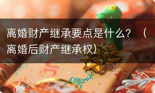离婚财产继承要点是什么？（离婚后财产继承权）