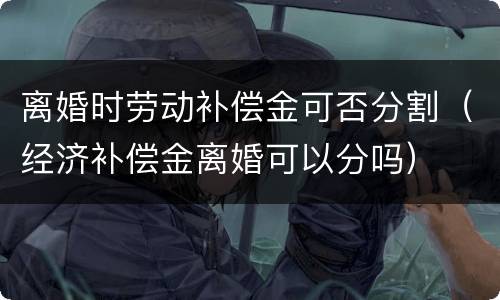 离婚时劳动补偿金可否分割（经济补偿金离婚可以分吗）