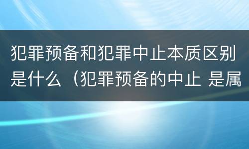 犯罪预备和犯罪中止本质区别是什么（犯罪预备的中止 是属于犯罪预备还是犯罪中止）