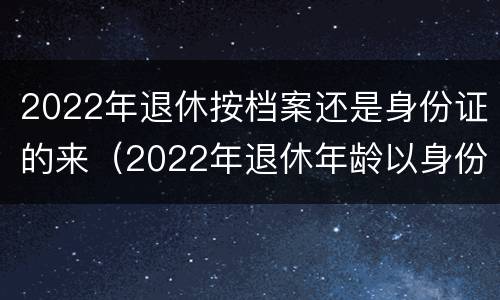 2022年退休按档案还是身份证的来（2022年退休年龄以身份证为准）