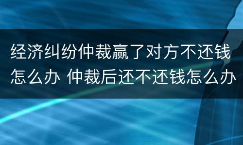 经济纠纷仲裁赢了对方不还钱怎么办 仲裁后还不还钱怎么办