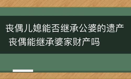 丧偶儿媳能否继承公婆的遗产 丧偶能继承婆家财产吗