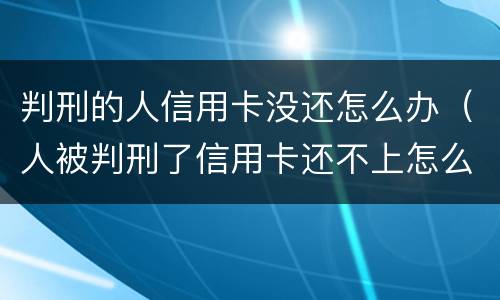 判刑的人信用卡没还怎么办（人被判刑了信用卡还不上怎么办）