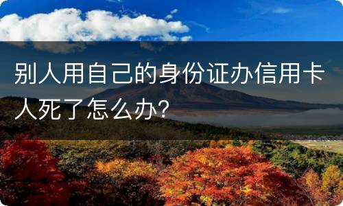 别人用自己的身份证办信用卡人死了怎么办？