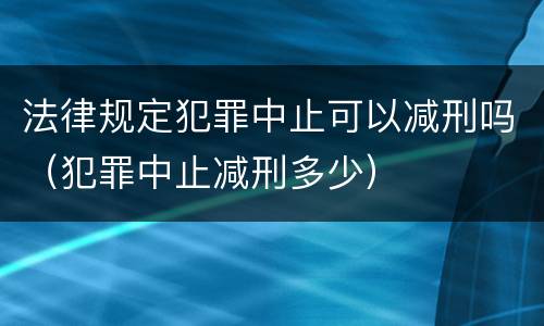 法律规定犯罪中止可以减刑吗（犯罪中止减刑多少）