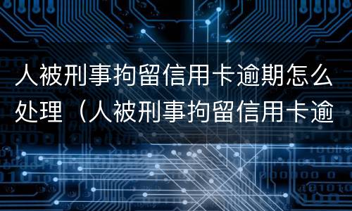 人被刑事拘留信用卡逾期怎么处理（人被刑事拘留信用卡逾期怎么处理呢）