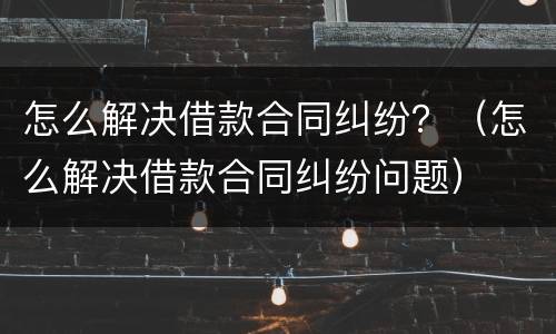 怎么解决借款合同纠纷？（怎么解决借款合同纠纷问题）