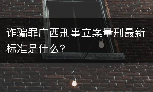 诈骗罪广西刑事立案量刑最新标准是什么？