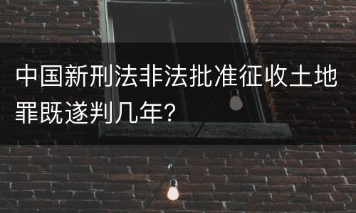 中国新刑法非法批准征收土地罪既遂判几年？
