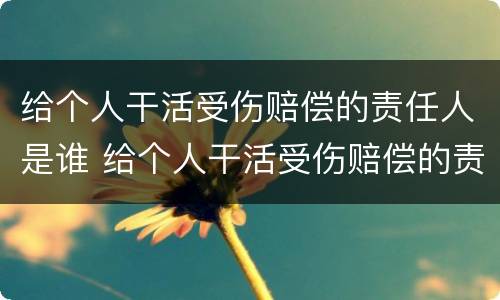 给个人干活受伤赔偿的责任人是谁 给个人干活受伤赔偿的责任人是谁啊