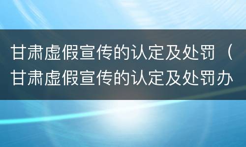 甘肃虚假宣传的认定及处罚（甘肃虚假宣传的认定及处罚办法）