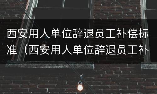 西安用人单位辞退员工补偿标准（西安用人单位辞退员工补偿标准最新）