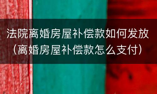 法院离婚房屋补偿款如何发放（离婚房屋补偿款怎么支付）
