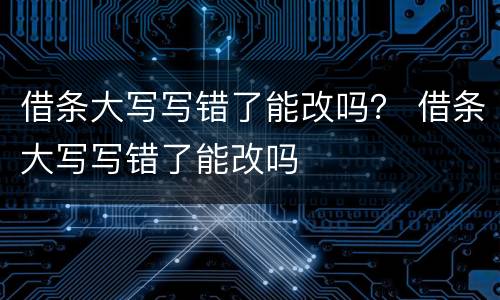借条大写写错了能改吗？ 借条大写写错了能改吗