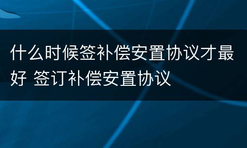 什么时候签补偿安置协议才最好 签订补偿安置协议