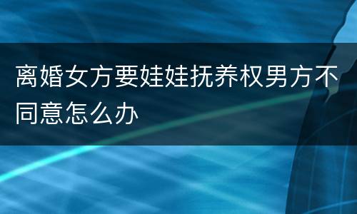 离婚女方要娃娃抚养权男方不同意怎么办