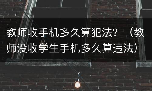 教师收手机多久算犯法？（教师没收学生手机多久算违法）