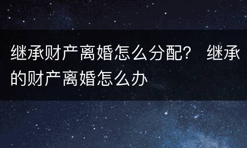 继承财产离婚怎么分配？ 继承的财产离婚怎么办