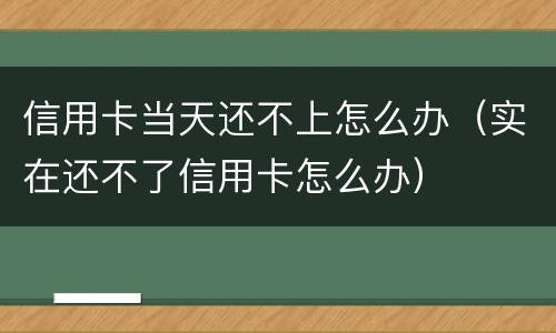 信用卡当天还不上怎么办（实在还不了信用卡怎么办）