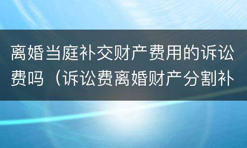 离婚当庭补交财产费用的诉讼费吗（诉讼费离婚财产分割补交诉讼费）