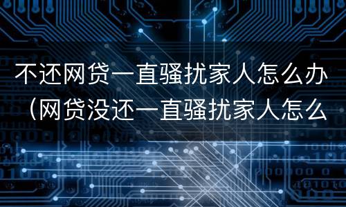 不还网贷一直骚扰家人怎么办（网贷没还一直骚扰家人怎么办）